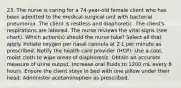 23. The nurse is caring for a 74-year-old female client who has been admitted to the medical-surgical unit with bacterial pneumonia. The client is restless and diaphoretic. The client's respirations are labored. The nurse reviews the vital signs (see chart). Which action(s) should the nurse take? Select all that apply. Initiate oxygen per nasal cannula at 2 L per minute as prescribed. Notify the health care provider (HCP). Use a cool, moist cloth to wipe areas of diaphoresis. Obtain an accurate measure of urine output. Increase oral fluids to 1200 mL every 8 hours. Ensure the client stays in bed with one pillow under their head. Administer acetaminophen as prescribed.