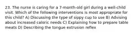 23. The nurse is caring for a 7-month-old girl during a well-child visit. Which of the following interventions is most appropriate for this child? A) Discussing the type of sippy cup to use B) Advising about increased caloric needs C) Explaining how to prepare table meats D) Describing the tongue extrusion reflex