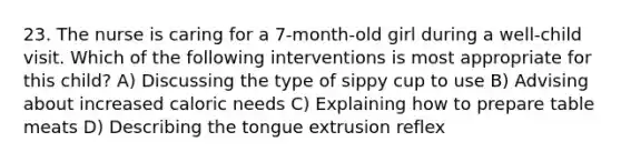 23. The nurse is caring for a 7-month-old girl during a well-child visit. Which of the following interventions is most appropriate for this child? A) Discussing the type of sippy cup to use B) Advising about increased caloric needs C) Explaining how to prepare table meats D) Describing the tongue extrusion reflex