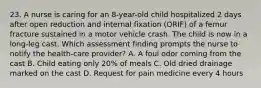 23. A nurse is caring for an 8-year-old child hospitalized 2 days after open reduction and internal fixation (ORIF) of a femur fracture sustained in a motor vehicle crash. The child is now in a long-leg cast. Which assessment finding prompts the nurse to notify the health-care provider? A. A foul odor coming from the cast B. Child eating only 20% of meals C. Old dried drainage marked on the cast D. Request for pain medicine every 4 hours