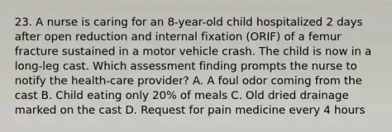 23. A nurse is caring for an 8-year-old child hospitalized 2 days after open reduction and internal fixation (ORIF) of a femur fracture sustained in a motor vehicle crash. The child is now in a long-leg cast. Which assessment finding prompts the nurse to notify the health-care provider? A. A foul odor coming from the cast B. Child eating only 20% of meals C. Old dried drainage marked on the cast D. Request for pain medicine every 4 hours