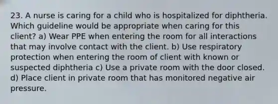 23. A nurse is caring for a child who is hospitalized for diphtheria. Which guideline would be appropriate when caring for this client? a) Wear PPE when entering the room for all interactions that may involve contact with the client. b) Use respiratory protection when entering the room of client with known or suspected diphtheria c) Use a private room with the door closed. d) Place client in private room that has monitored negative air pressure.