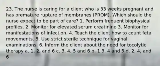 23. The nurse is caring for a client who is 33 weeks pregnant and has premature rupture of membranes (PROM). Which should the nurse expect to be part of care? 1. Perform frequent biophysical profiles. 2. Monitor for elevated serum creatinine 3. Monitor for manifestations of infection. 4. Teach the client how to count fetal movements. 5. Use strict sterile technique for vaginal examinations. 6. Inform the client about the need for tocolytic therapy a. 1, 2, and 6 c. 3, 4, 5 and 6 b. 1 3, 4 and 5 d. 2, 4, and 6