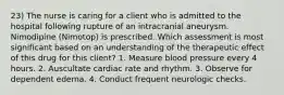 23) The nurse is caring for a client who is admitted to the hospital following rupture of an intracranial aneurysm. Nimodipine (Nimotop) is prescribed. Which assessment is most significant based on an understanding of the therapeutic effect of this drug for this client? 1. Measure blood pressure every 4 hours. 2. Auscultate cardiac rate and rhythm. 3. Observe for dependent edema. 4. Conduct frequent neurologic checks.