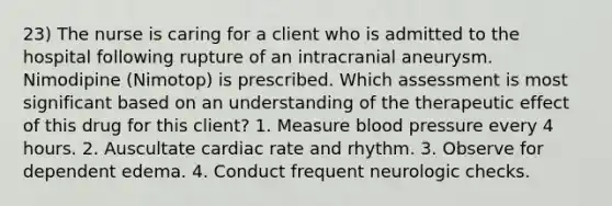 23) The nurse is caring for a client who is admitted to the hospital following rupture of an intracranial aneurysm. Nimodipine (Nimotop) is prescribed. Which assessment is most significant based on an understanding of the therapeutic effect of this drug for this client? 1. Measure blood pressure every 4 hours. 2. Auscultate cardiac rate and rhythm. 3. Observe for dependent edema. 4. Conduct frequent neurologic checks.