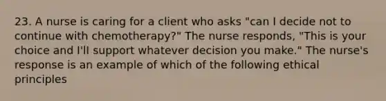 23. A nurse is caring for a client who asks "can I decide not to continue with chemotherapy?" The nurse responds, "This is your choice and I'lI support whatever decision you make." The nurse's response is an example of which of the following ethical principles