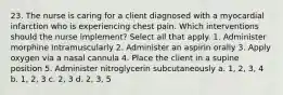 23. The nurse is caring for a client diagnosed with a myocardial infarction who is experiencing chest pain. Which interventions should the nurse implement? Select all that apply. 1. Administer morphine intramuscularly 2. Administer an aspirin orally 3. Apply oxygen via a nasal cannula 4. Place the client in a supine position 5. Administer nitroglycerin subcutaneously a. 1, 2, 3, 4 b. 1, 2, 3 c. 2, 3 d. 2, 3, 5