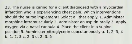 23. The nurse is caring for a client diagnosed with a myocardial infarction who is experiencing chest pain. Which interventions should the nurse implement? Select all that apply. 1. Administer morphine intramuscularly 2. Administer an aspirin orally 3. Apply oxygen via a nasal cannula 4. Place the client in a supine position 5. Administer nitroglycerin subcutaneously a. 1, 2, 3, 4 b. 1, 2, 3 c. 2, 3 d. 2, 3, 5