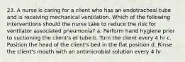 23. A nurse is caring for a client who has an endotracheal tube and is receiving mechanical ventilation. Which of the following interventions should the nurse take to reduce the risk for ventilator associated pneumonia? a. Perform hand hygiene prior to suctioning the client's et tube b. Turn the client every 4 hr c. Position the head of the client's bed in the flat position d. Rinse the client's mouth with an antimicrobial solution every 4 hr