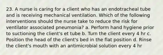 23. A nurse is caring for a client who has an endotracheal tube and is receiving mechanical ventilation. Which of the following interventions should the nurse take to reduce the risk for ventilator associated pneumonia? a. Perform hand hygiene prior to suctioning the client's et tube b. Turn the client every 4 hr c. Position the head of the client's bed in the flat position d. Rinse the client's mouth with an antimicrobial solution every 4 hr