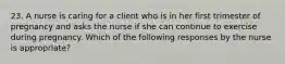 23. A nurse is caring for a client who is in her first trimester of pregnancy and asks the nurse if she can continue to exercise during pregnancy. Which of the following responses by the nurse is appropriate?