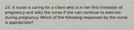 23. A nurse is caring for a client who is in her first trimester of pregnancy and asks the nurse if she can continue to exercise during pregnancy. Which of the following responses by the nurse is appropriate?