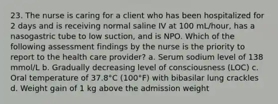 23. The nurse is caring for a client who has been hospitalized for 2 days and is receiving normal saline IV at 100 mL/hour, has a nasogastric tube to low suction, and is NPO. Which of the following assessment findings by the nurse is the priority to report to the health care provider? a. Serum sodium level of 138 mmol/L b. Gradually decreasing level of consciousness (LOC) c. Oral temperature of 37.8°C (100°F) with bibasilar lung crackles d. Weight gain of 1 kg above the admission weight