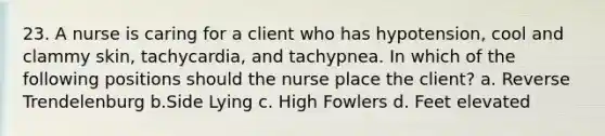 23. A nurse is caring for a client who has hypotension, cool and clammy skin, tachycardia, and tachypnea. In which of the following positions should the nurse place the client? a. Reverse Trendelenburg b.Side Lying c. High Fowlers d. Feet elevated