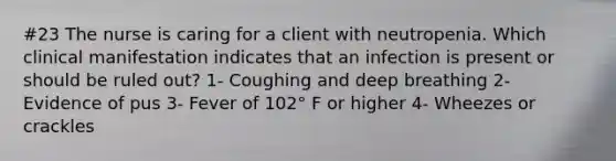 #23 The nurse is caring for a client with neutropenia. Which clinical manifestation indicates that an infection is present or should be ruled out? 1- Coughing and deep breathing 2- Evidence of pus 3- Fever of 102° F or higher 4- Wheezes or crackles