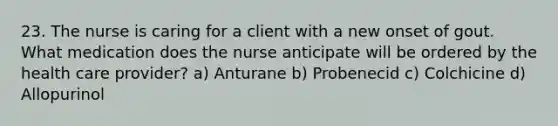 23. The nurse is caring for a client with a new onset of gout. What medication does the nurse anticipate will be ordered by the health care provider? a) Anturane b) Probenecid c) Colchicine d) Allopurinol