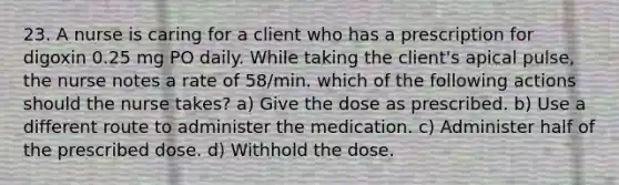 23. A nurse is caring for a client who has a prescription for digoxin 0.25 mg PO daily. While taking the client's apical pulse, the nurse notes a rate of 58/min. which of the following actions should the nurse takes? a) Give the dose as prescribed. b) Use a different route to administer the medication. c) Administer half of the prescribed dose. d) Withhold the dose.