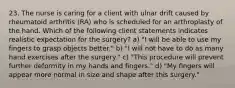 23. The nurse is caring for a client with ulnar drift caused by rheumatoid arthritis (RA) who is scheduled for an arthroplasty of the hand. Which of the following client statements indicates realistic expectation for the surgery? a) "I will be able to use my fingers to grasp objects better." b) "I will not have to do as many hand exercises after the surgery." c) "This procedure will prevent further deformity in my hands and fingers." d) "My fingers will appear more normal in size and shape after this surgery."