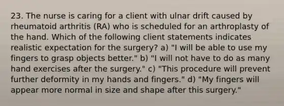 23. The nurse is caring for a client with ulnar drift caused by rheumatoid arthritis (RA) who is scheduled for an arthroplasty of the hand. Which of the following client statements indicates realistic expectation for the surgery? a) "I will be able to use my fingers to grasp objects better." b) "I will not have to do as many hand exercises after the surgery." c) "This procedure will prevent further deformity in my hands and fingers." d) "My fingers will appear more normal in size and shape after this surgery."