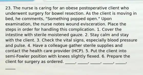 23. The nurse is caring for an obese postoperative client who underwent surgery for bowel resection. As the client is moving in bed, he comments, "Something popped open." Upon examination, the nurse notes wound evisceration. Place the steps in order for handling this complication. 1. Cover the intestine with sterile moistened gauze. 2. Stay calm and stay with the client. 3. Check the vital signs, especially blood pressure and pulse. 4. Have a colleague gather sterile supplies and contact the health care provider (HCP). 5. Put the client into semi-Fowler position with knees slightly flexed. 6. Prepare the client for surgery as ordered. _____, _____, _____, _____, _____, _____