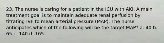 23. The nurse is caring for a patient in the ICU with AKI. A main treatment goal is to maintain adequate renal perfusion by titrating IVF to mean arterial pressure (MAP). The nurse anticipates which of the following will be the target MAP? a. 40 b. 65 c. 140 d. 165