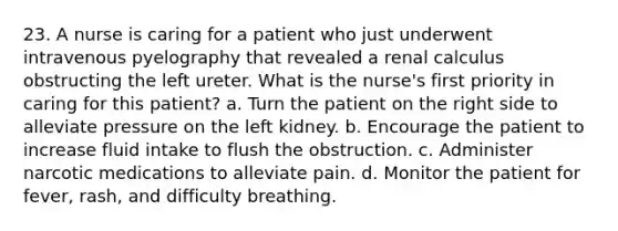 23. A nurse is caring for a patient who just underwent intravenous pyelography that revealed a renal calculus obstructing the left ureter. What is the nurse's first priority in caring for this patient? a. Turn the patient on the right side to alleviate pressure on the left kidney. b. Encourage the patient to increase fluid intake to flush the obstruction. c. Administer narcotic medications to alleviate pain. d. Monitor the patient for fever, rash, and difficulty breathing.