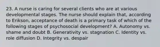 23. A nurse is caring for several clients who are at various developmental stages. The nurse should explain that, according to Erikson, acceptance of death is a primary task of which of the following stages of psychosocial development? A. Autonomy vs. shame and doubt B. Generativity vs. stagnation C. Identity vs. role diffusion D. Integrity vs. despair