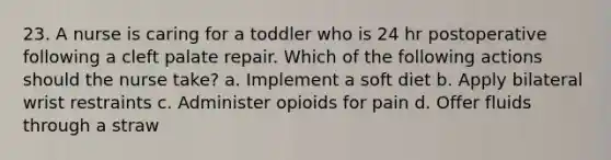 23. A nurse is caring for a toddler who is 24 hr postoperative following a cleft palate repair. Which of the following actions should the nurse take? a. Implement a soft diet b. Apply bilateral wrist restraints c. Administer opioids for pain d. Offer fluids through a straw