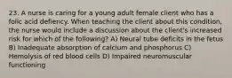 23. A nurse is caring for a young adult female client who has a folic acid defiency. When teaching the client about this condition, the nurse would include a discussion about the client's increased risk for which of the following? A) Neural tube deficits in the fetus B) Inadequate absorption of calcium and phosphorus C) Hemolysis of red blood cells D) Impaired neuromuscular functioning