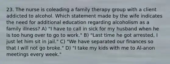 23. The nurse is coleading a family therapy group with a client addicted to alcohol. Which statement made by the wife indicates the need for additional education regarding alcoholism as a family illness? A) "I have to call in sick for my husband when he is too hung over to go to work." B) "Last time he got arrested, I just let him sit in jail." C) "We have separated our finances so that I will not go broke." D) "I take my kids with me to Al-anon meetings every week."