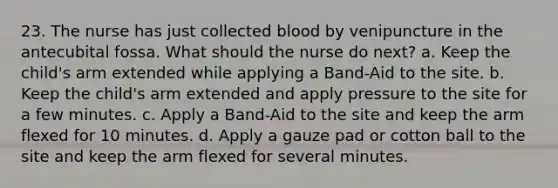 23. The nurse has just collected blood by venipuncture in the antecubital fossa. What should the nurse do next? a. Keep the child's arm extended while applying a Band-Aid to the site. b. Keep the child's arm extended and apply pressure to the site for a few minutes. c. Apply a Band-Aid to the site and keep the arm flexed for 10 minutes. d. Apply a gauze pad or cotton ball to the site and keep the arm flexed for several minutes.