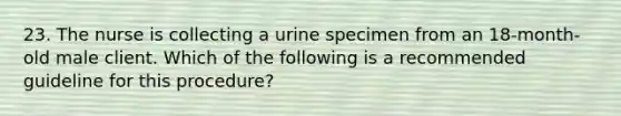 23. The nurse is collecting a urine specimen from an 18-month-old male client. Which of the following is a recommended guideline for this procedure?