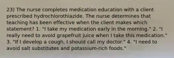 23) The nurse completes medication education with a client prescribed hydrochlorothiazide. The nurse determines that teaching has been effective when the client makes which statement? 1. "I take my medication early in the morning." 2. "I really need to avoid grapefruit juice when I take this medication." 3. "If I develop a cough, I should call my doctor." 4. "I need to avoid salt substitutes and potassium-rich foods."