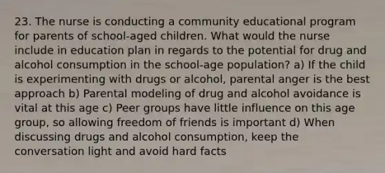 23. The nurse is conducting a community educational program for parents of school-aged children. What would the nurse include in education plan in regards to the potential for drug and alcohol consumption in the school-age population? a) If the child is experimenting with drugs or alcohol, parental anger is the best approach b) Parental modeling of drug and alcohol avoidance is vital at this age c) Peer groups have little influence on this age group, so allowing freedom of friends is important d) When discussing drugs and alcohol consumption, keep the conversation light and avoid hard facts