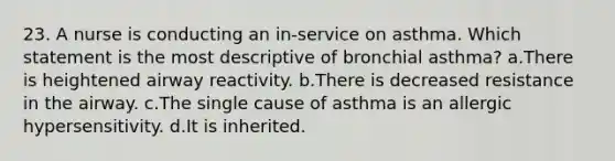 23. A nurse is conducting an in-service on asthma. Which statement is the most descriptive of bronchial asthma? a.There is heightened airway reactivity. b.There is decreased resistance in the airway. c.The single cause of asthma is an allergic hypersensitivity. d.It is inherited.