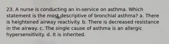 23. A nurse is conducting an in-service on asthma. Which statement is the most descriptive of bronchial asthma? a. There is heightened airway reactivity. b. There is decreased resistance in the airway. c. The single cause of asthma is an allergic hypersensitivity. d. It is inherited.