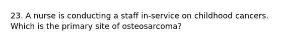 23. A nurse is conducting a staff in-service on childhood cancers. Which is the primary site of osteosarcoma?