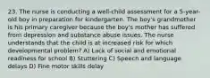 23. The nurse is conducting a well-child assessment for a 5-year-old boy in preparation for kindergarten. The boy's grandmother is his primary caregiver because the boy's mother has suffered from depression and substance abuse issues. The nurse understands that the child is at increased risk for which developmental problem? A) Lack of social and emotional readiness for school B) Stuttering C) Speech and language delays D) Fine motor skills delay