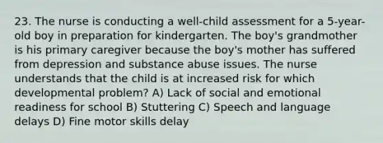 23. The nurse is conducting a well-child assessment for a 5-year-old boy in preparation for kindergarten. The boy's grandmother is his primary caregiver because the boy's mother has suffered from depression and substance abuse issues. The nurse understands that the child is at increased risk for which developmental problem? A) Lack of social and emotional readiness for school B) Stuttering C) Speech and language delays D) Fine motor skills delay