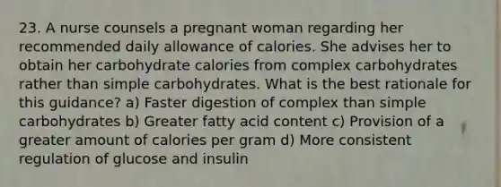 23. A nurse counsels a pregnant woman regarding her recommended daily allowance of calories. She advises her to obtain her carbohydrate calories from complex carbohydrates rather than simple carbohydrates. What is the best rationale for this guidance? a) Faster digestion of complex than simple carbohydrates b) Greater fatty acid content c) Provision of a greater amount of calories per gram d) More consistent regulation of glucose and insulin