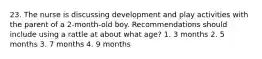 23. The nurse is discussing development and play activities with the parent of a 2-month-old boy. Recommendations should include using a rattle at about what age? 1. 3 months 2. 5 months 3. 7 months 4. 9 months