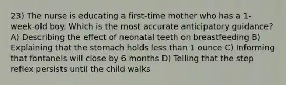 23) The nurse is educating a first-time mother who has a 1-week-old boy. Which is the most accurate anticipatory guidance? A) Describing the effect of neonatal teeth on breastfeeding B) Explaining that the stomach holds less than 1 ounce C) Informing that fontanels will close by 6 months D) Telling that the step reflex persists until the child walks