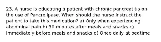 23. A nurse is educating a patient with chronic pancreatitis on the use of Pancrelipase. When should the nurse instruct the patient to take this medication? a) Only when experiencing abdominal pain b) 30 minutes after meals and snacks c) Immediately before meals and snacks d) Once daily at bedtime