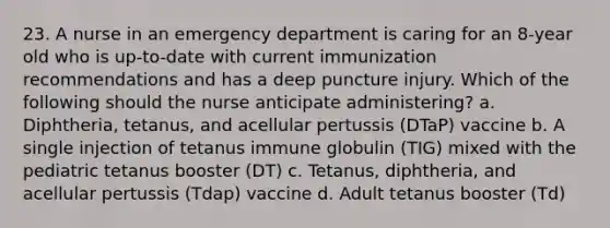 23. A nurse in an emergency department is caring for an 8-year old who is up-to-date with current immunization recommendations and has a deep puncture injury. Which of the following should the nurse anticipate administering? a. Diphtheria, tetanus, and acellular pertussis (DTaP) vaccine b. A single injection of tetanus immune globulin (TIG) mixed with the pediatric tetanus booster (DT) c. Tetanus, diphtheria, and acellular pertussis (Tdap) vaccine d. Adult tetanus booster (Td)