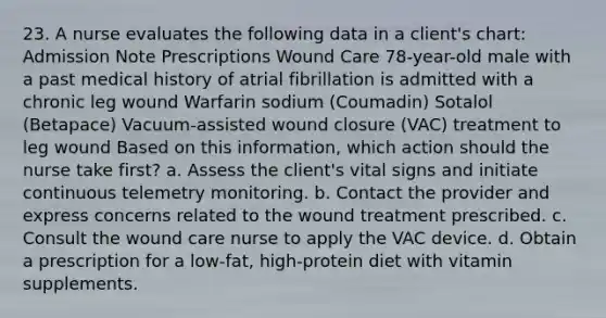 23. A nurse evaluates the following data in a client's chart: Admission Note Prescriptions Wound Care 78-year-old male with a past medical history of atrial fibrillation is admitted with a chronic leg wound Warfarin sodium (Coumadin) Sotalol (Betapace) Vacuum-assisted wound closure (VAC) treatment to leg wound Based on this information, which action should the nurse take first? a. Assess the client's vital signs and initiate continuous telemetry monitoring. b. Contact the provider and express concerns related to the wound treatment prescribed. c. Consult the wound care nurse to apply the VAC device. d. Obtain a prescription for a low-fat, high-protein diet with vitamin supplements.