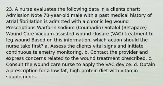 23. A nurse evaluates the following data in a clients chart: Admission Note 78-year-old male with a past medical history of atrial fibrillation is admitted with a chronic leg wound Prescriptions Warfarin sodium (Coumadin) Sotalol (Betapace) Wound Care Vacuum-assisted wound closure (VAC) treatment to leg wound Based on this information, which action should the nurse take first? a. Assess the clients vital signs and initiate continuous telemetry monitoring. b. Contact the provider and express concerns related to the wound treatment prescribed. c. Consult the wound care nurse to apply the VAC device. d. Obtain a prescription for a low-fat, high-protein diet with vitamin supplements.