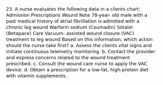 23. A nurse evaluates the following data in a clients chart: Admission Prescriptions Wound Note 78-year- old male with a past medical history of atrial fibrillation is admitted with a chronic leg wound Warfarin sodium (Coumadin) Sotalol (Betapace) Care Vacuum- assisted wound closure (VAC) treatment to leg wound Based on this information, which action should the nurse take first? a. Assess the clients vital signs and initiate continuous telemetry monitoring. b. Contact the provider and express concerns related to the wound treatment prescribed. c. Consult the wound care nurse to apply the VAC device. d. Obtain a prescription for a low-fat, high-protein diet with vitamin supplements.