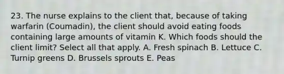 23. The nurse explains to the client that, because of taking warfarin (Coumadin), the client should avoid eating foods containing large amounts of vitamin K. Which foods should the client limit? Select all that apply. A. Fresh spinach B. Lettuce C. Turnip greens D. Brussels sprouts E. Peas