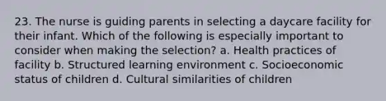 23. The nurse is guiding parents in selecting a daycare facility for their infant. Which of the following is especially important to consider when making the selection? a. Health practices of facility b. Structured learning environment c. Socioeconomic status of children d. Cultural similarities of children