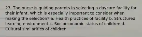 23. The nurse is guiding parents in selecting a daycare facility for their infant. Which is especially important to consider when making the selection? a. Health practices of facility b. Structured learning environment c. Socioeconomic status of children d. Cultural similarities of children